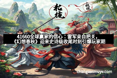 41660全球赢家的信心：雷军亲自把关，《幻想春秋》迎来史诗级收尾时刻引爆玩家期待